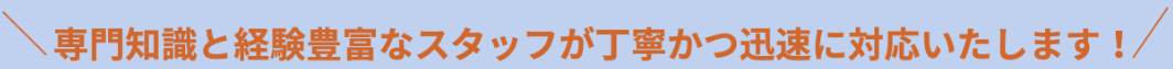 専門知識と経験豊富なスタッフが丁寧かつ迅速に対応いたします！