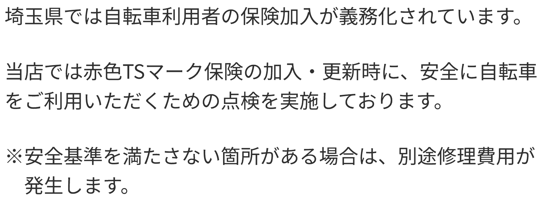 埼玉県では自転車利用者の保険加入が義務化されています。 当店では赤色TSマーク保険の加入・更新時に、安全に自転車をご利用いただくための点検を実施しております。 ※安全基準を満たさない箇所がある場合は、別途修理費用が発生します。