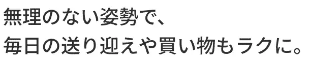 無理のない姿勢で、毎日の送り迎えや買い物もラクに。