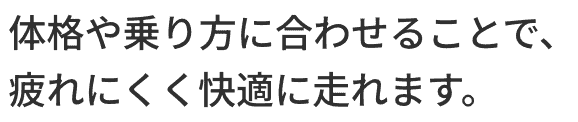 体格や乗り方に合わせることで、疲れにくく快適に走れます。