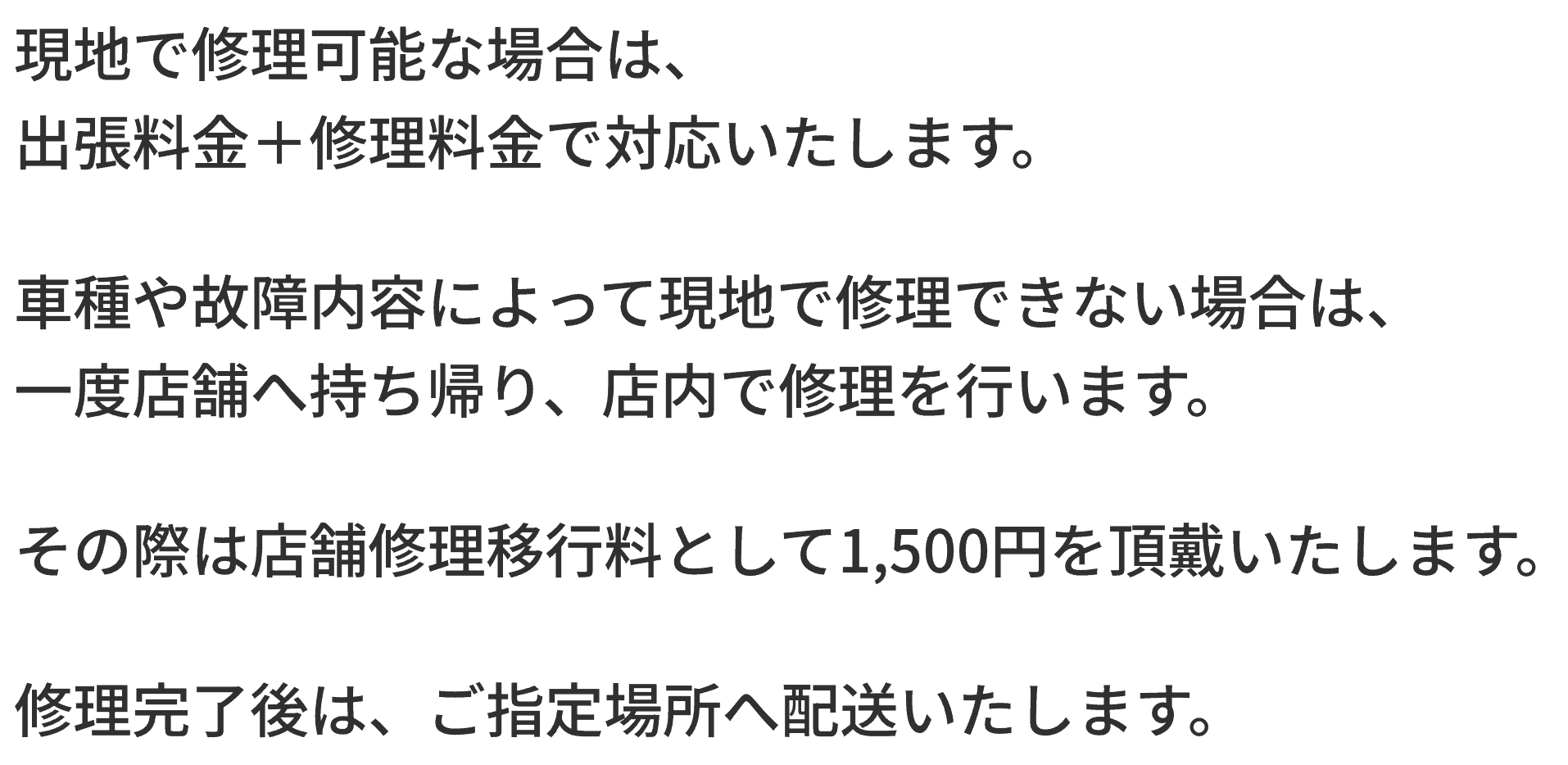 現地で修理可能な場合は、 出張料金＋修理料金で対応いたします。 車種や故障内容によって現地で修理できない場合は、 一度店舗へ持ち帰り、店内で修理を行います。 その際は店舗修理移行料として1,500円を頂戴いたします。 修理完了後は、ご指定場所へ配送いたします。